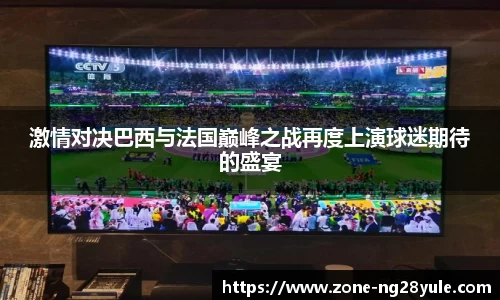 激情对决巴西与法国巅峰之战再度上演球迷期待的盛宴